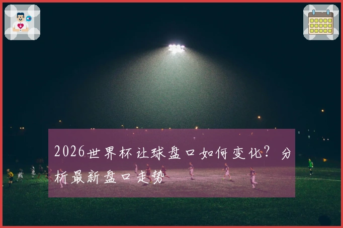 2026世界杯让球盘口如何变化？分析最新盘口走势