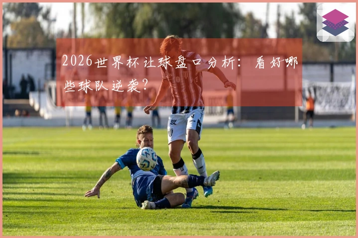 2026世界杯让球盘口分析：看好哪些球队逆袭？