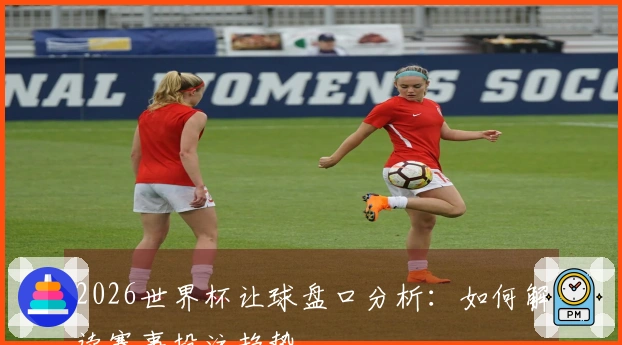 2026世界杯让球盘口分析：如何解读赛事投注趋势